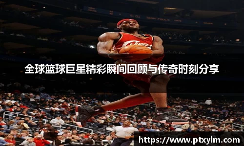 全球篮球巨星精彩瞬间回顾与传奇时刻分享